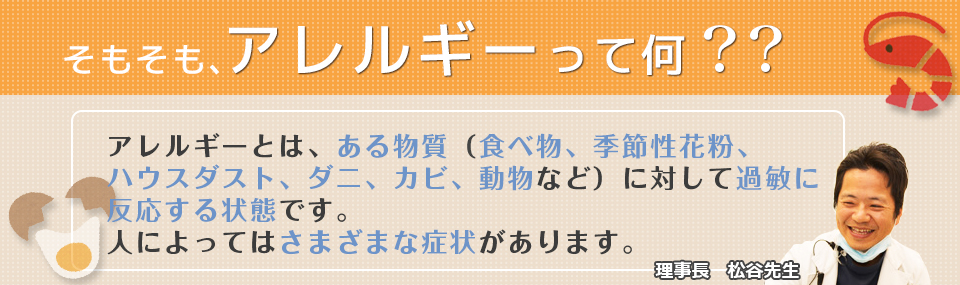 そもそも、アレルギーって何？？アレルギーとは、ある物質(食べ物、季節性花粉、ハウスダスト、ダニ、カビ、動物など)に対して過敏に反応する状態です。人によっては、さまざまな症状があります。